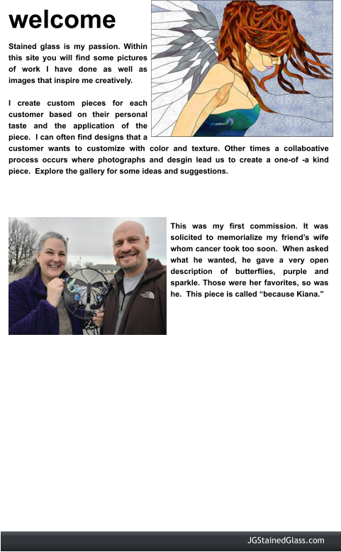 welcome Stained glass is my passion. Within this site you will find some pictures of work I have done as well as images that inspire me creatively.    I create custom pieces for each customer based on their personal taste and the application of the piece.  I can often find designs that a customer wants to customize with color and texture. Other times a collaboative process occurs where photographs and desgin lead us to create a one-of -a kind piece.  Explore the gallery for some ideas and suggestions.  This was my first commission. It was solicited to memorialize my friend’s wife whom cancer took too soon.  When asked what he wanted, he gave a very open description of butterflies, purple and sparkle. Those were her favorites, so was he.  This piece is called “because Kiana.”  JGStainedGlass.com