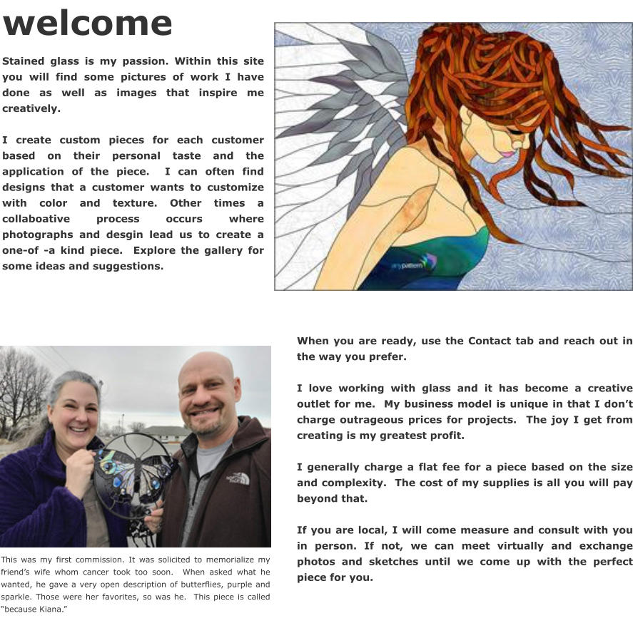 When you are ready, use the Contact tab and reach out in the way you prefer.    I love working with glass and it has become a creative outlet for me.  My business model is unique in that I don’t charge outrageous prices for projects.  The joy I get from creating is my greatest profit.   I generally charge a flat fee for a piece based on the size and complexity.  The cost of my supplies is all you will pay beyond that.    If you are local, I will come measure and consult with you in person. If not, we can meet virtually and exchange photos and sketches until we come up with the perfect piece for you.     welcome Stained glass is my passion. Within this site you will find some pictures of work I have done as well as images that inspire me creatively.    I create custom pieces for each customer based on their personal taste and the application of the piece.  I can often find designs that a customer wants to customize with color and texture. Other times a collaboative process occurs where photographs and desgin lead us to create a one-of -a kind piece.  Explore the gallery for some ideas and suggestions.  This was my first commission. It was solicited to memorialize my friend’s wife whom cancer took too soon.  When asked what he wanted, he gave a very open description of butterflies, purple and sparkle. Those were her favorites, so was he.  This piece is called “because Kiana.”